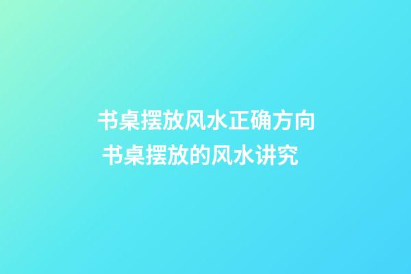 书桌摆放风水正确方向 书桌摆放的风水讲究